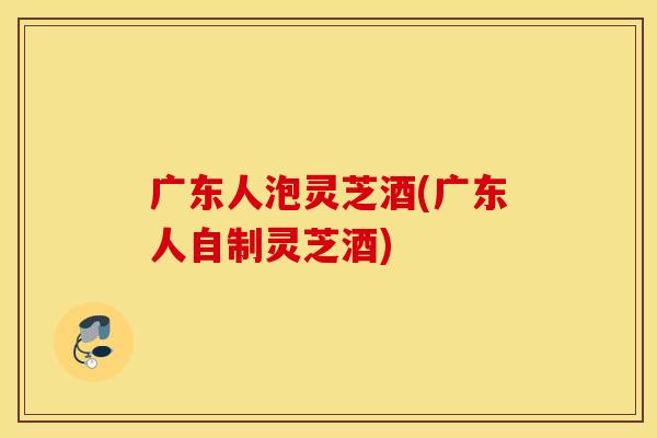 广东人泡灵芝酒(广东人自制灵芝酒)