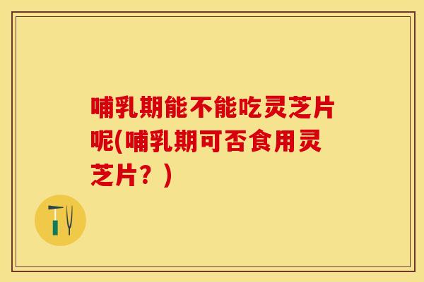 哺乳期能不能吃灵芝片呢(哺乳期可否食用灵芝片?)