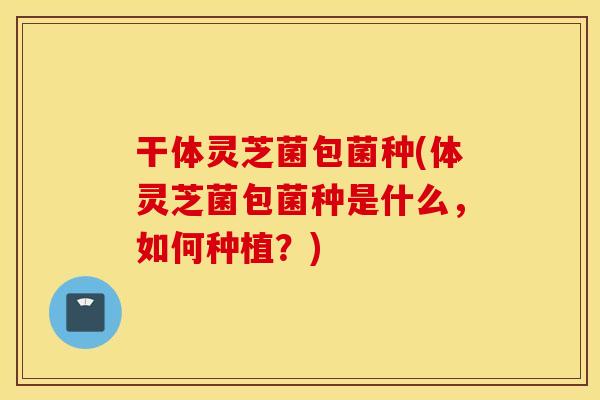 干体灵芝菌包菌种(体灵芝菌包菌种是什么,如何种植?)