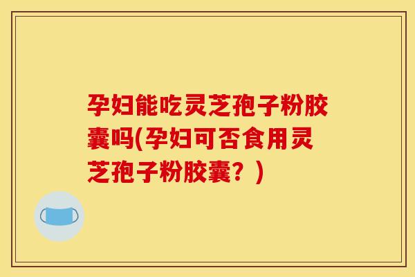 孕妇能吃灵芝孢子粉胶囊吗(孕妇可否食用灵芝孢子粉胶囊?)