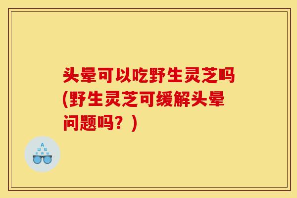 头晕可以吃野生灵芝吗(野生灵芝可缓解头晕问题吗？)