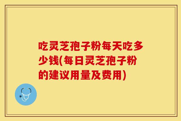 吃灵芝孢子粉每天吃多少钱(每日灵芝孢子粉的建议用量及费用)