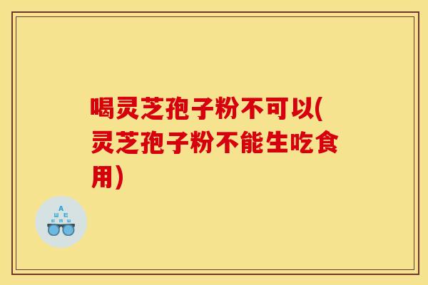 喝灵芝孢子粉不可以(灵芝孢子粉不能生吃食用)