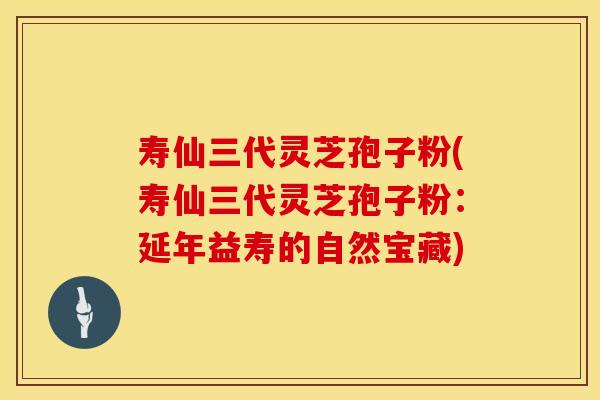 寿仙三代灵芝孢子粉(寿仙三代灵芝孢子粉:延年益寿的自然宝藏)