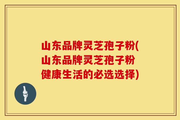山东品牌灵芝孢子粉(山东品牌灵芝孢子粉 健康生活的必选选择)