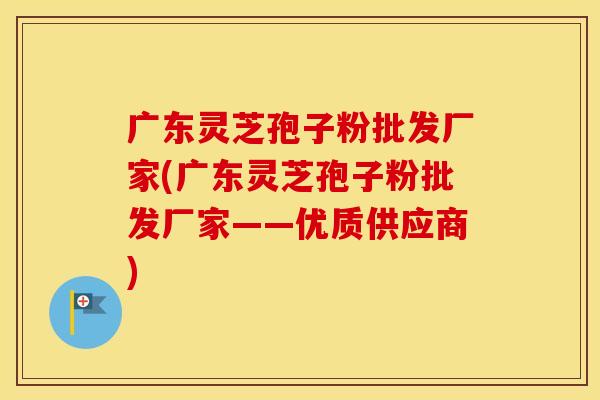 广东灵芝孢子粉批发厂家(广东灵芝孢子粉批发厂家——优质供应商)