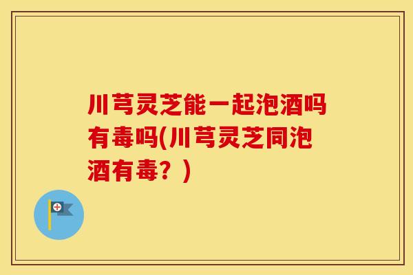 川芎灵芝能一起泡酒吗有毒吗(川芎灵芝同泡酒有毒？)