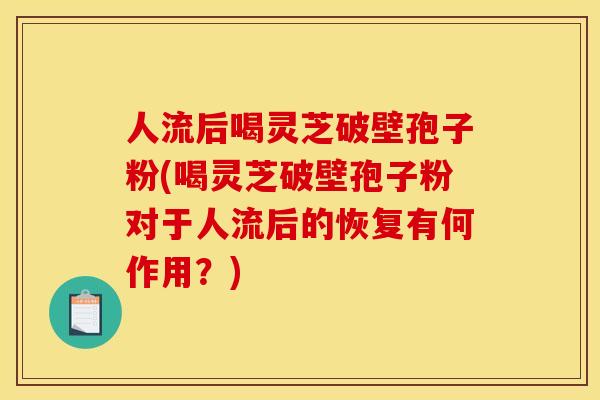人流后喝灵芝破壁孢子粉(喝灵芝破壁孢子粉对于人流后的恢复有何作用?)