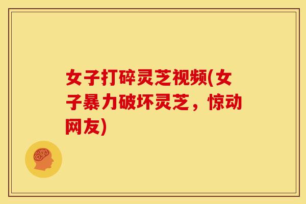 女子打碎灵芝视频(女子暴力破坏灵芝,惊动网友)