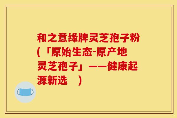和之意缘牌灵芝孢子粉(「原始生态-原产地灵芝孢子」——健康起源新选 )