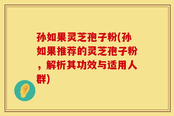 孙如果灵芝孢子粉(孙如果推荐的灵芝孢子粉,解析其功效与适用人群)