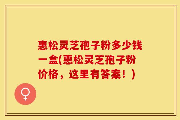 惠松灵芝孢子粉多少钱一盒(惠松灵芝孢子粉价格，这里有答案！)