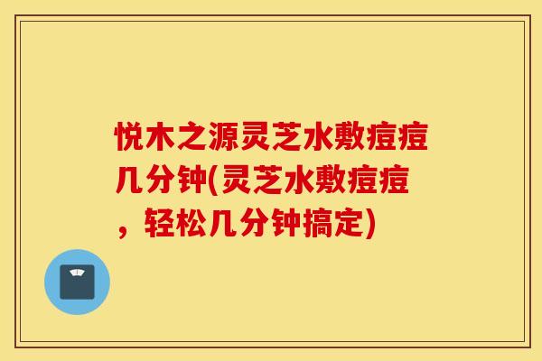 悦木之源灵芝水敷痘痘几分钟(灵芝水敷痘痘,轻松几分钟搞定)