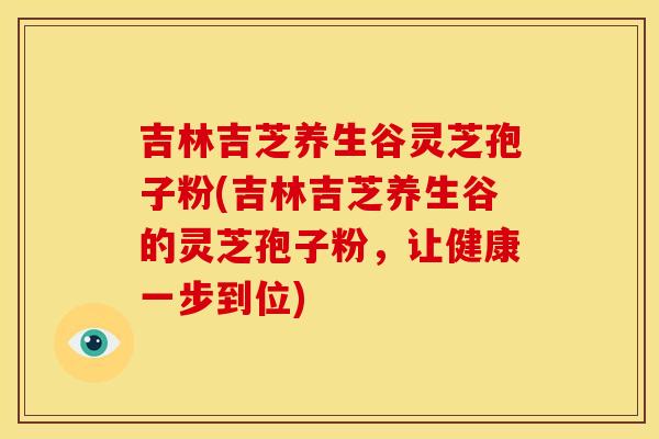吉林吉芝养生谷灵芝孢子粉(吉林吉芝养生谷的灵芝孢子粉，让健康一步到位)