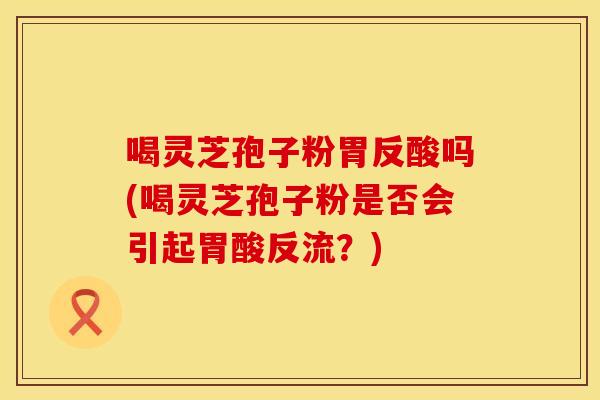 喝灵芝孢子粉胃反酸吗(喝灵芝孢子粉是否会引起胃酸反流？)
