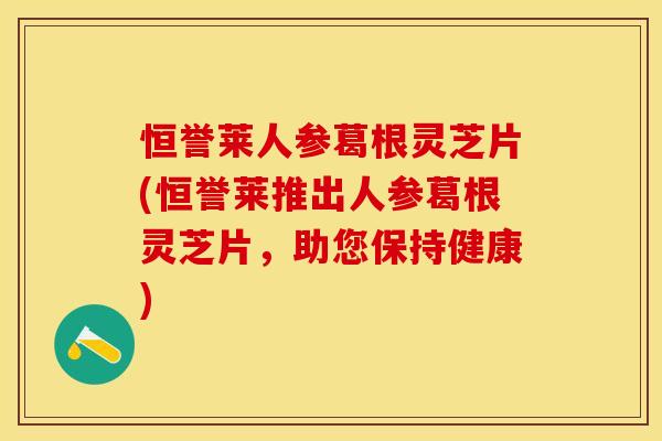 恒誉莱人参葛根灵芝片(恒誉莱推出人参葛根灵芝片,助您保持健康)