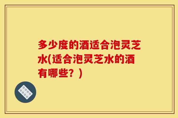 多少度的酒适合泡灵芝水(适合泡灵芝水的酒有哪些？)