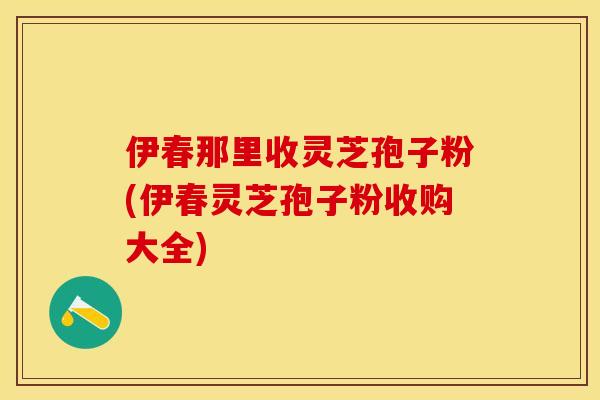 伊春那里收灵芝孢子粉(伊春灵芝孢子粉收购大全)