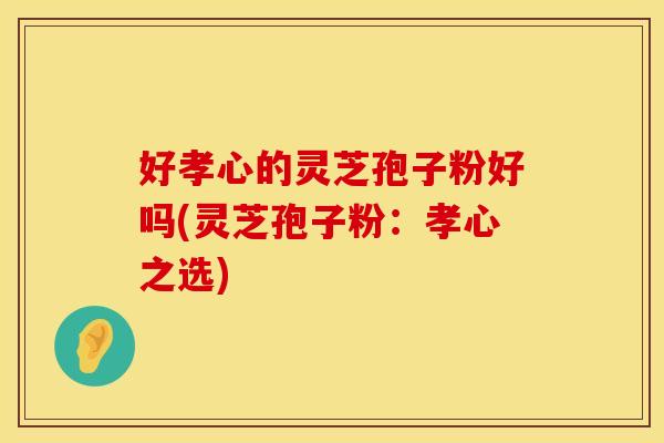 好孝心的灵芝孢子粉好吗(灵芝孢子粉:孝心之选)