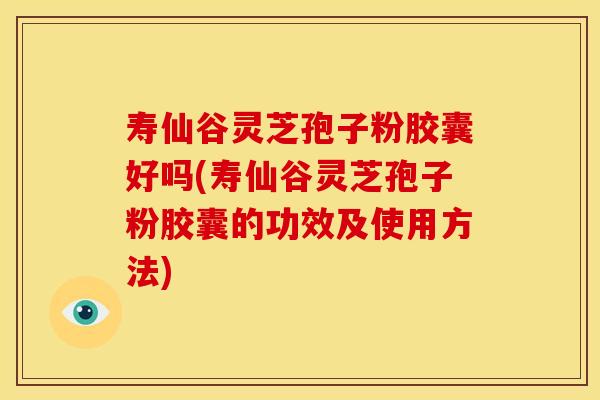 寿仙谷灵芝孢子粉胶囊好吗(寿仙谷灵芝孢子粉胶囊的功效及使用方法)