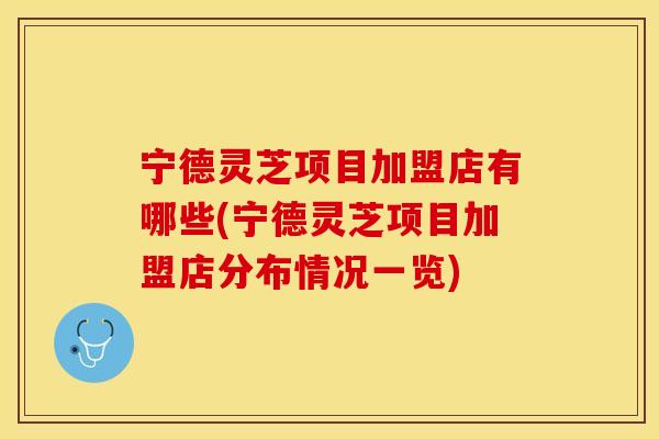 宁德灵芝项目加盟店有哪些(宁德灵芝项目加盟店分布情况一览)