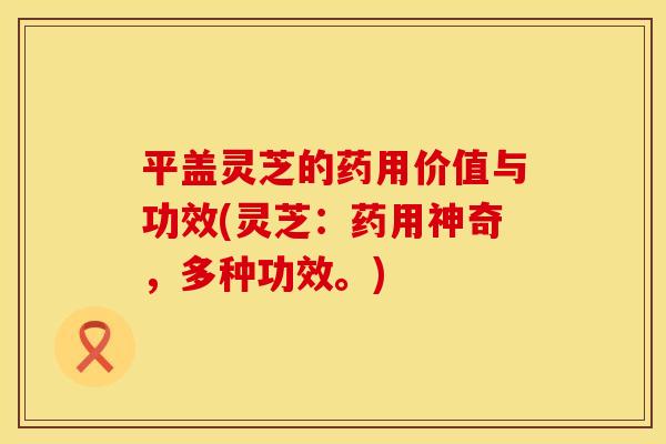 平盖灵芝的药用价值与功效(灵芝:药用神奇,多种功效。)