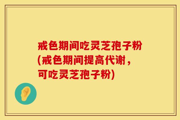 戒色期间吃灵芝孢子粉(戒色期间提高代谢,可吃灵芝孢子粉)