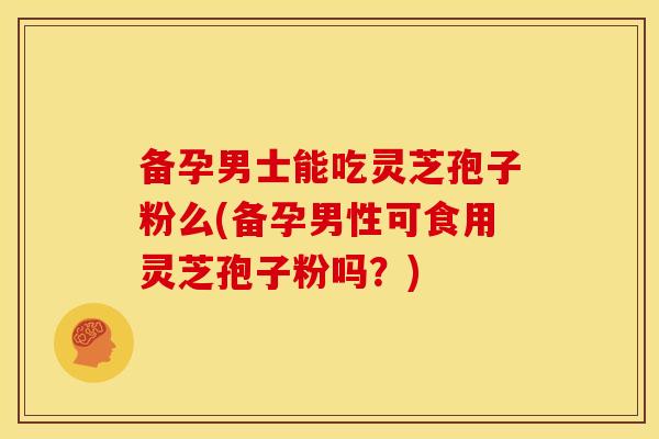 备孕男士能吃灵芝孢子粉么(备孕男性可食用灵芝孢子粉吗？)