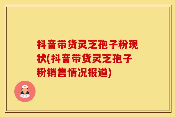 抖音带货灵芝孢子粉现状(抖音带货灵芝孢子粉销售情况报道)