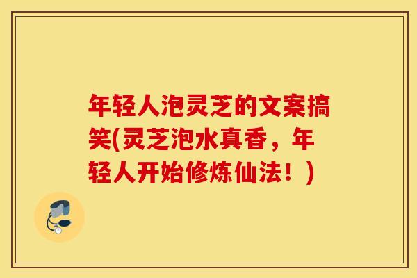 年轻人泡灵芝的文案搞笑(灵芝泡水真香，年轻人开始修炼仙法！)