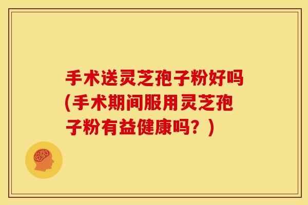 手术送灵芝孢子粉好吗(手术期间服用灵芝孢子粉有益健康吗？)