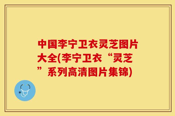 中国李宁卫衣灵芝图片大全(李宁卫衣“灵芝”系列高清图片集锦)