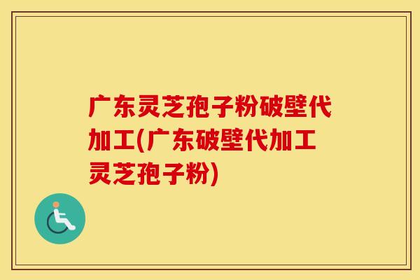 广东灵芝孢子粉破壁代加工(广东破壁代加工灵芝孢子粉)