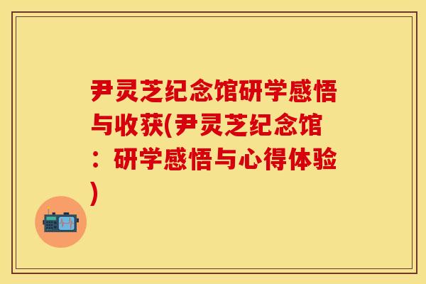 尹灵芝纪念馆研学感悟与收获(尹灵芝纪念馆:研学感悟与心得体验)
