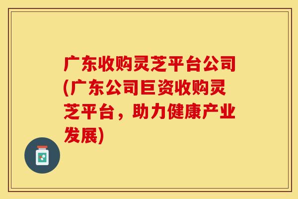 广东收购灵芝平台公司(广东公司巨资收购灵芝平台,助力健康产业发展)