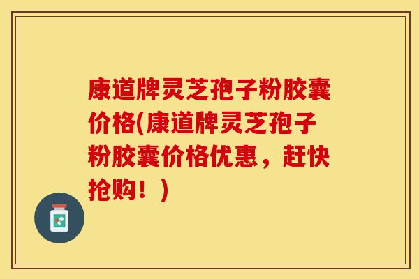 康道牌灵芝孢子粉胶囊价格(康道牌灵芝孢子粉胶囊价格优惠，赶快抢购！)