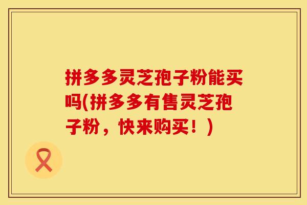 拼多多灵芝孢子粉能买吗(拼多多有售灵芝孢子粉，快来购买！)