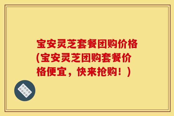 宝安灵芝套餐团购价格(宝安灵芝团购套餐价格便宜,快来抢购!)