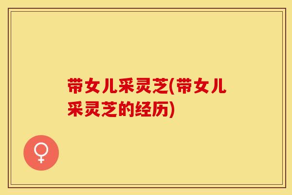 带女儿采灵芝(带女儿采灵芝的经历)
