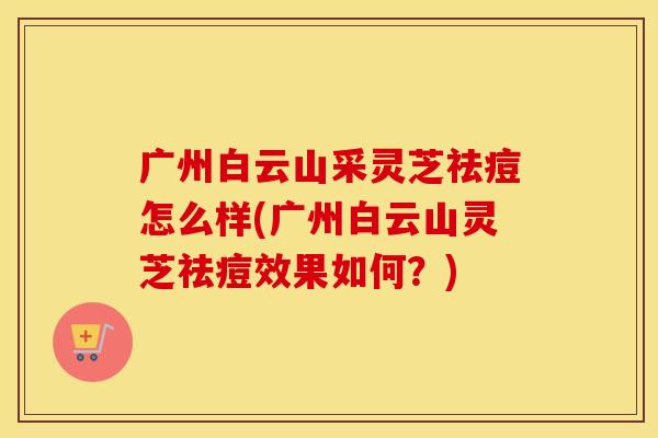 广州白云山采灵芝祛痘怎么样(广州白云山灵芝祛痘效果如何？)