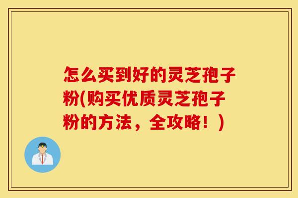 怎么买到好的灵芝孢子粉(购买优质灵芝孢子粉的方法，全攻略！)