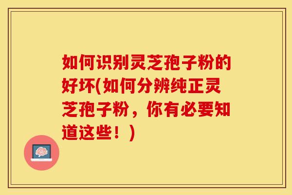 如何识别灵芝孢子粉的好坏(如何分辨纯正灵芝孢子粉,你有必要知道这些!)