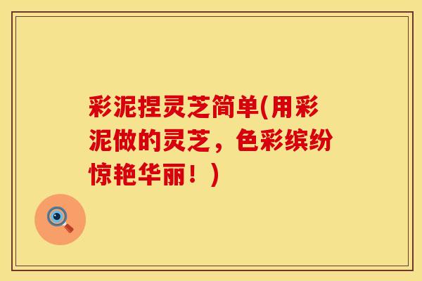 彩泥捏灵芝简单(用彩泥做的灵芝,色彩缤纷惊艳华丽!)
