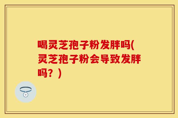 喝灵芝孢子粉发胖吗(灵芝孢子粉会导致发胖吗?)