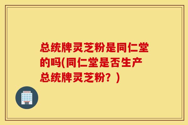 总统牌灵芝粉是同仁堂的吗(同仁堂是否生产总统牌灵芝粉?)