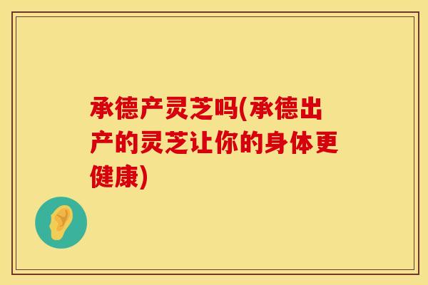 承德产灵芝吗(承德出产的灵芝让你的身体更健康)