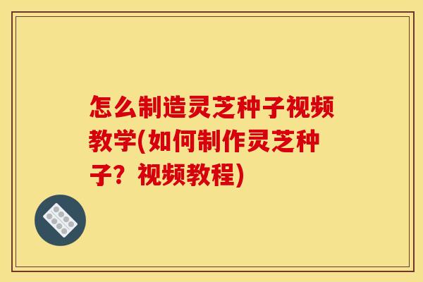 怎么制造灵芝种子视频教学(如何制作灵芝种子?视频教程)
