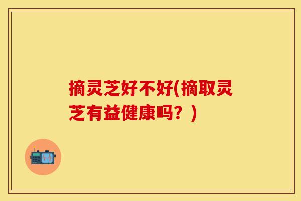 摘灵芝好不好(摘取灵芝有益健康吗?)