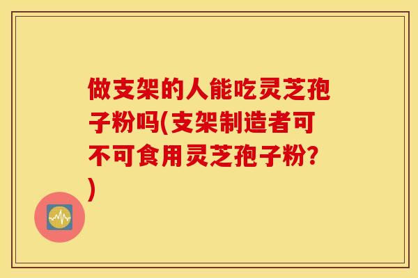 做支架的人能吃灵芝孢子粉吗(支架制造者可不可食用灵芝孢子粉?)