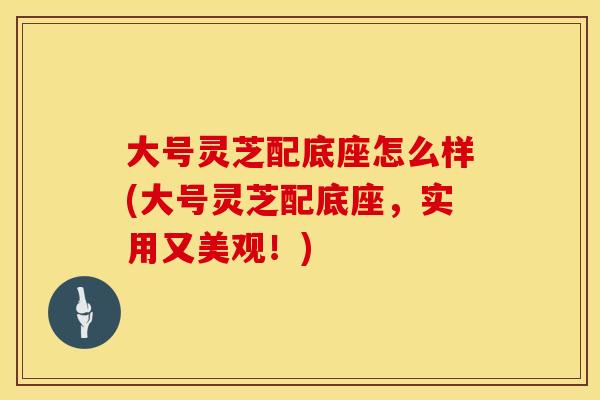 大号灵芝配底座怎么样(大号灵芝配底座,实用又美观!)